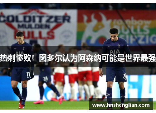 热刺惨败！图多尔认为阿森纳可能是世界最强